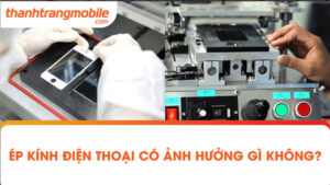 [GIẢI ĐÁP] Ép kính điện thoại có ảnh hưởng gì không?