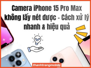 Camera iPhone 15 Pro Max không lấy nét được – Cách xử lý nhanh & hiệu quả