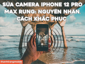 Sửa camera iPhone 12 Pro Max rung: Nguyên nhân, Cách khắc phục & Bảng giá 2026